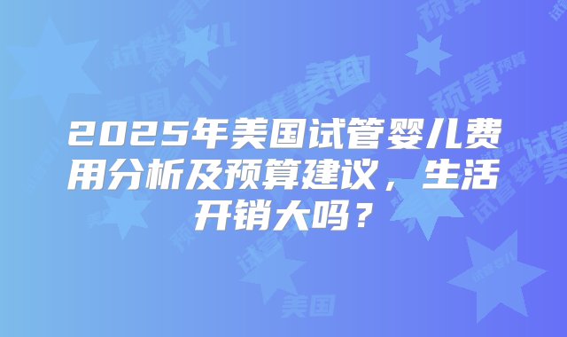 2025年美国试管婴儿费用分析及预算建议，生活开销大吗？