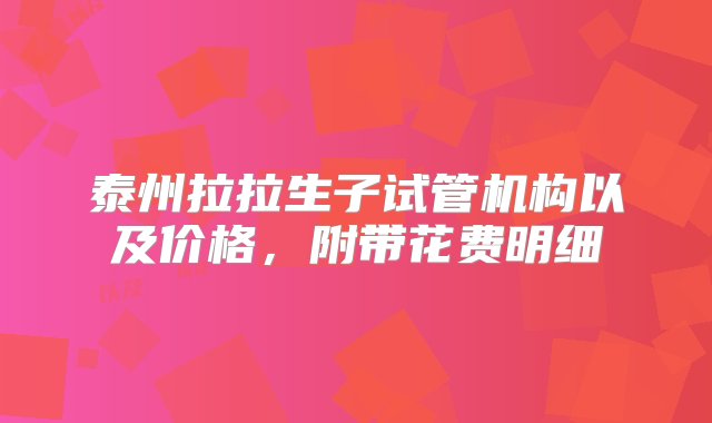 泰州拉拉生子试管机构以及价格，附带花费明细