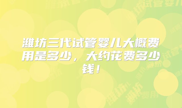 潍坊三代试管婴儿大概费用是多少，大约花费多少钱！