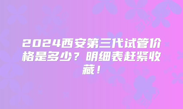 2024西安第三代试管价格是多少？明细表赶紧收藏！