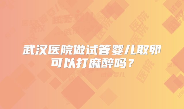 武汉医院做试管婴儿取卵可以打麻醉吗？