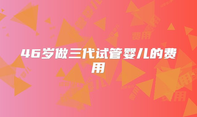 46岁做三代试管婴儿的费用