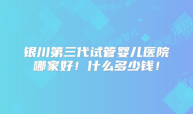 银川第三代试管婴儿医院哪家好！什么多少钱！