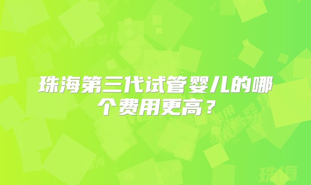 珠海第三代试管婴儿的哪个费用更高？