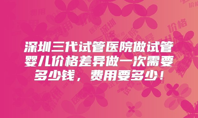 深圳三代试管医院做试管婴儿价格差异做一次需要多少钱，费用要多少！