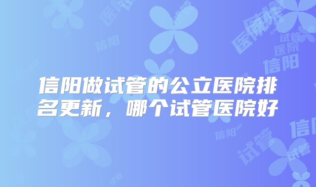 信阳做试管的公立医院排名更新，哪个试管医院好