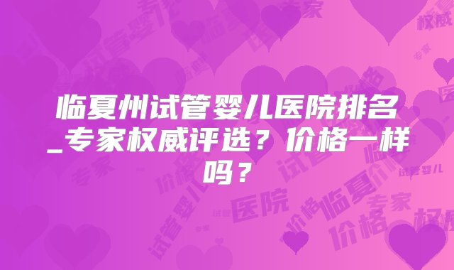 临夏州试管婴儿医院排名_专家权威评选？价格一样吗？