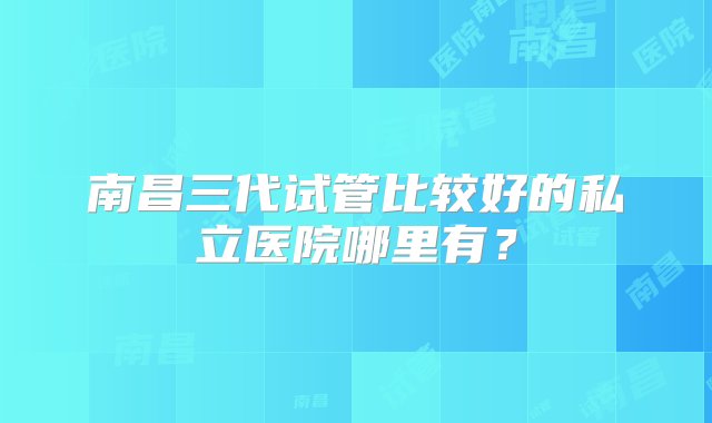 南昌三代试管比较好的私立医院哪里有？