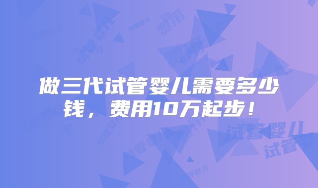 做三代试管婴儿需要多少钱，费用10万起步！