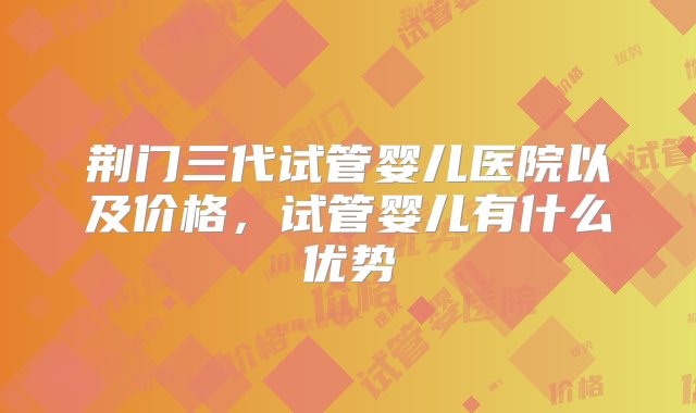 荆门三代试管婴儿医院以及价格，试管婴儿有什么优势