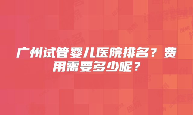 广州试管婴儿医院排名？费用需要多少呢？