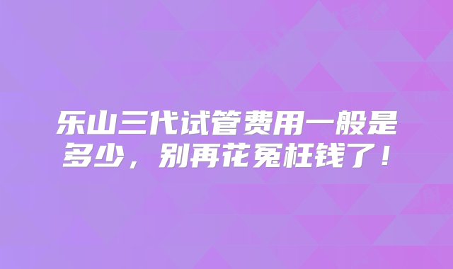 乐山三代试管费用一般是多少，别再花冤枉钱了！