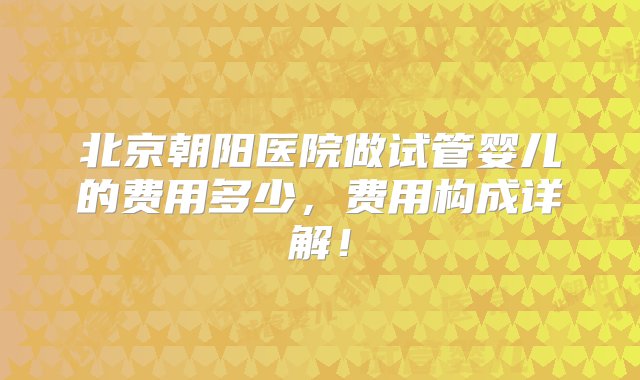 北京朝阳医院做试管婴儿的费用多少，费用构成详解！