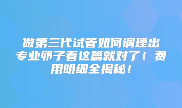 做第三代试管如何调理出专业卵子看这篇就对了！费用明细全揭秘！