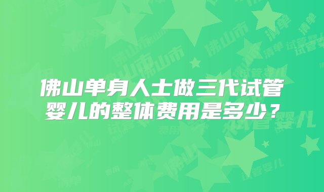 佛山单身人士做三代试管婴儿的整体费用是多少？