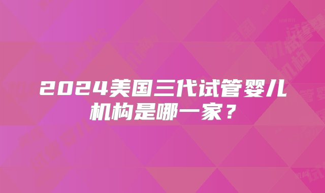 2024美国三代试管婴儿机构是哪一家？