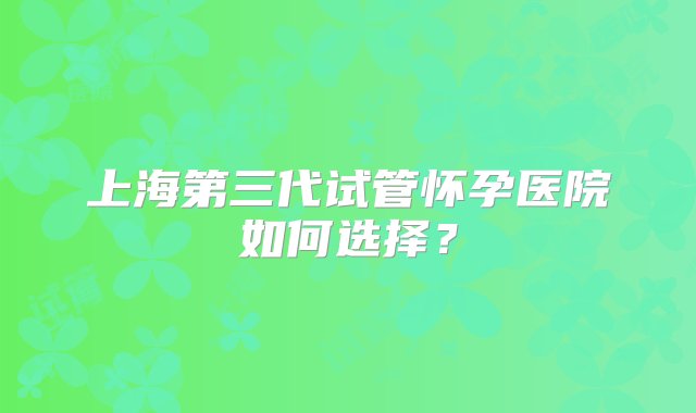 上海第三代试管怀孕医院如何选择？