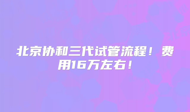 北京协和三代试管流程！费用16万左右！