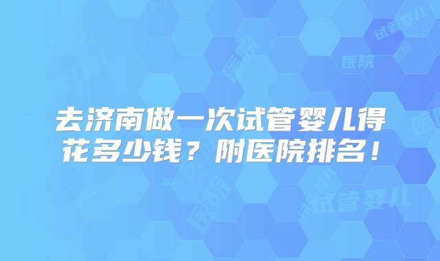 去济南做一次试管婴儿得花多少钱？附医院排名！