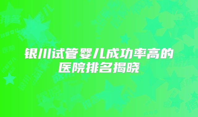 银川试管婴儿成功率高的医院排名揭晓