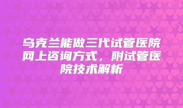 乌克兰能做三代试管医院网上咨询方式，附试管医院技术解析