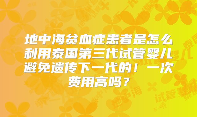 地中海贫血症患者是怎么利用泰国第三代试管婴儿避免遗传下一代的！一次费用高吗？