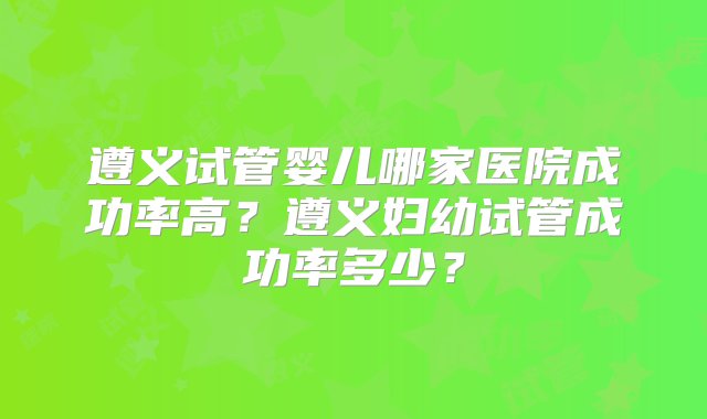 遵义试管婴儿哪家医院成功率高？遵义妇幼试管成功率多少？