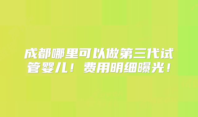 成都哪里可以做第三代试管婴儿！费用明细曝光！