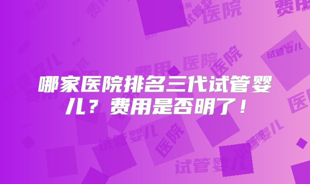 哪家医院排名三代试管婴儿？费用是否明了！