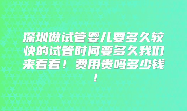 深圳做试管婴儿要多久较快的试管时间要多久我们来看看！费用贵吗多少钱！