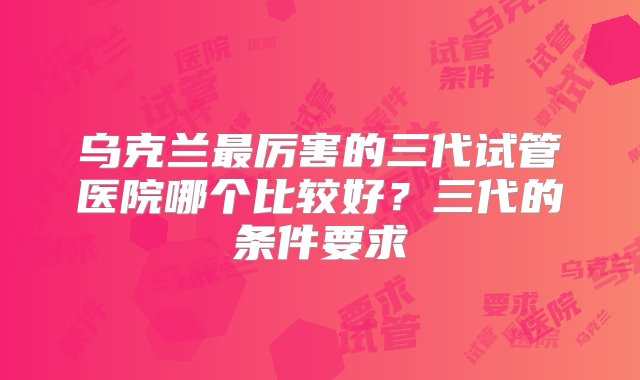 乌克兰最厉害的三代试管医院哪个比较好？三代的条件要求