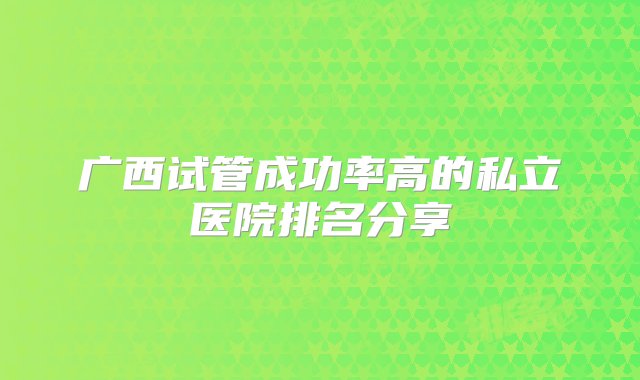 广西试管成功率高的私立医院排名分享