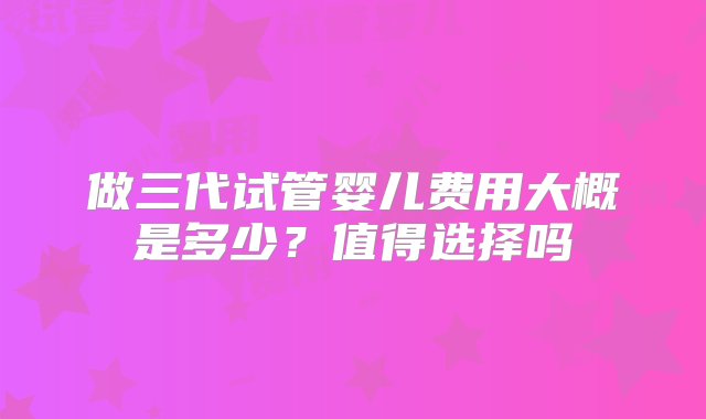 做三代试管婴儿费用大概是多少？值得选择吗