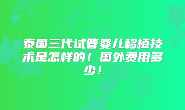 泰国三代试管婴儿移植技术是怎样的！国外费用多少！