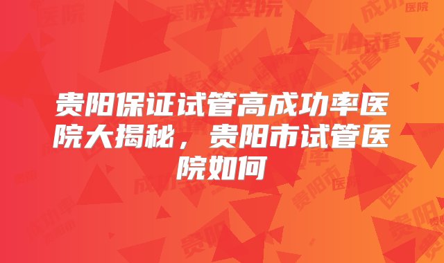 贵阳保证试管高成功率医院大揭秘，贵阳市试管医院如何