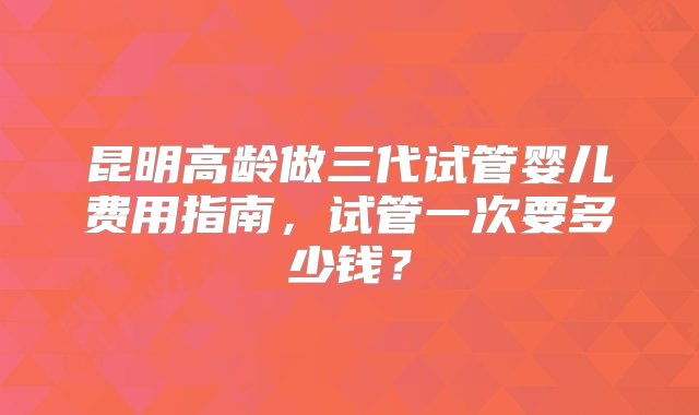 昆明高龄做三代试管婴儿费用指南，试管一次要多少钱？