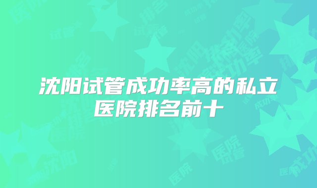 沈阳试管成功率高的私立医院排名前十