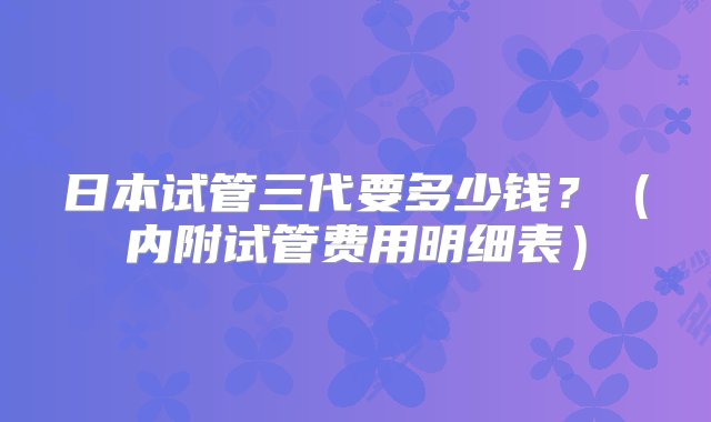 日本试管三代要多少钱？（内附试管费用明细表）