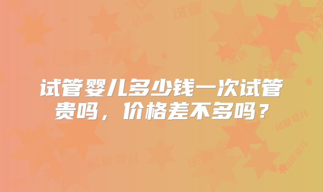 试管婴儿多少钱一次试管贵吗，价格差不多吗？