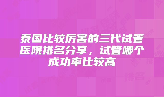 泰国比较厉害的三代试管医院排名分享，试管哪个成功率比较高