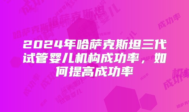 2024年哈萨克斯坦三代试管婴儿机构成功率，如何提高成功率