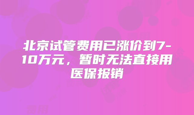 北京试管费用已涨价到7-10万元，暂时无法直接用医保报销