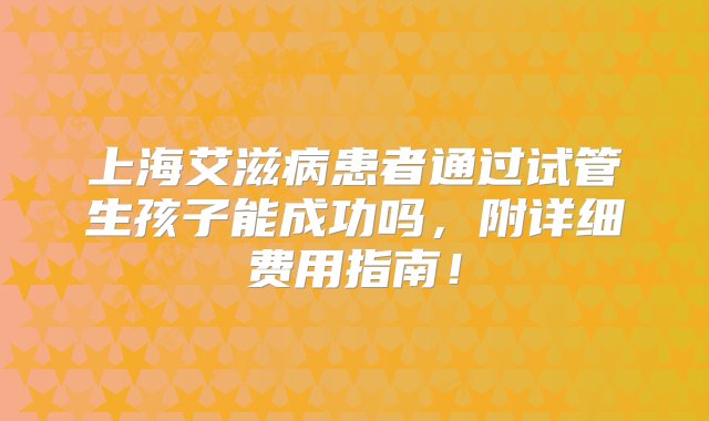 上海艾滋病患者通过试管生孩子能成功吗，附详细费用指南！