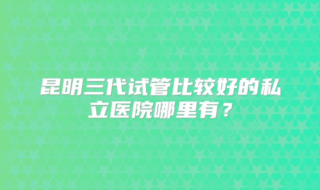 昆明三代试管比较好的私立医院哪里有？