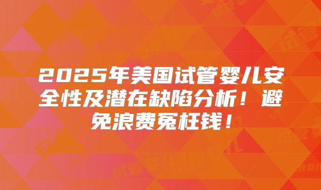 2025年美国试管婴儿安全性及潜在缺陷分析！避免浪费冤枉钱！