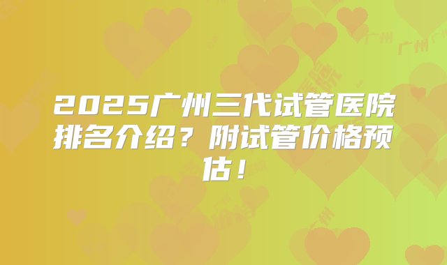 2025广州三代试管医院排名介绍？附试管价格预估！