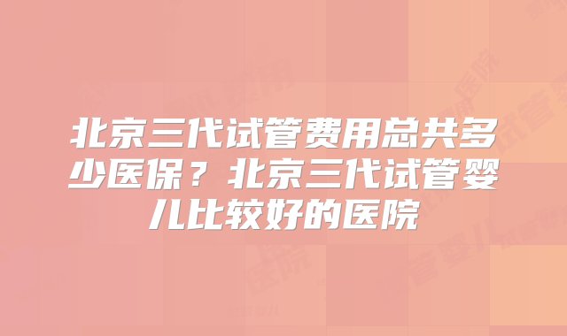 北京三代试管费用总共多少医保？北京三代试管婴儿比较好的医院