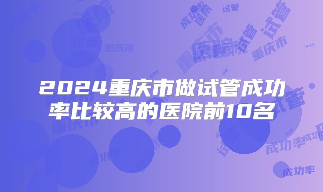 2024重庆市做试管成功率比较高的医院前10名