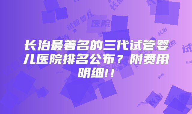 长治最著名的三代试管婴儿医院排名公布？附费用明细!！