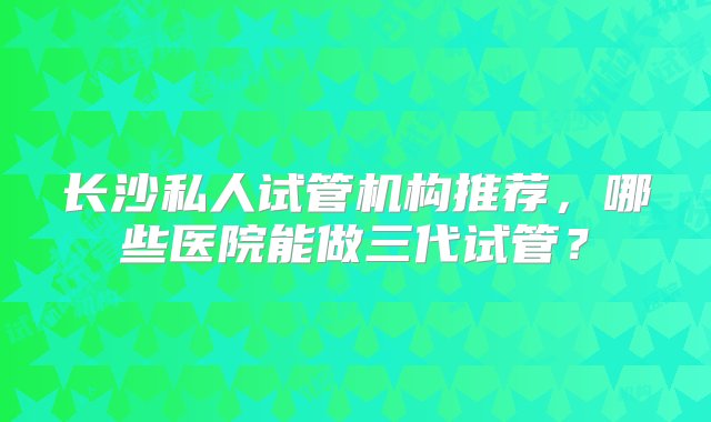 长沙私人试管机构推荐，哪些医院能做三代试管？